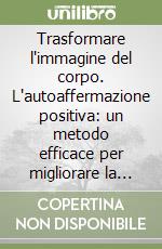 Trasformare l'immagine del corpo. L'autoaffermazione positiva: un metodo efficace per migliorare la propria immagine di sé libro