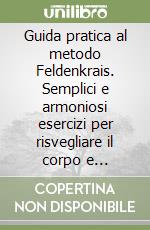 Guida pratica al metodo Feldenkrais. Semplici e armoniosi esercizi per risvegliare il corpo e recuperare in pieno movimento, potenza, spontaneità libro