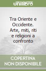Tra Oriente e Occidente. Arte, miti, riti e religioni a confronto libro