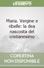 Maria. Vergine e ribelle: la dea nascosta del cristianesimo