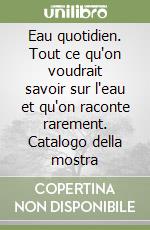 Eau quotidien. Tout ce qu'on voudrait savoir sur l'eau et qu'on raconte rarement. Catalogo della mostra libro