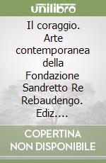 Il coraggio. Arte contemporanea della Fondazione Sandretto Re Rebaudengo. Ediz. illustrata libro