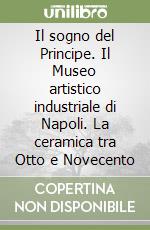 Il sogno del Principe. Il Museo artistico industriale di Napoli. La ceramica tra Otto e Novecento libro