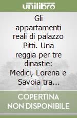 Gli appartamenti reali di palazzo Pitti. Una reggia per tre dinastie: Medici, Lorena e Savoia tra Granducato e Regno d'Italia libro