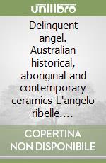 Delinquent angel. Australian historical, aboriginal and contemporary ceramics-L'angelo ribelle. Ceramiche australiane storiche, aborigene e contemporanee. Ediz. bilingue libro