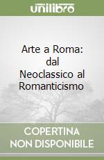 Arte a Roma: dal Neoclassico al Romanticismo libro