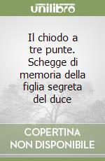 Il chiodo a tre punte. Schegge di memoria della figlia segreta del duce