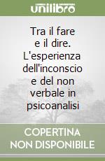 Tra il fare e il dire. L'esperienza dell'inconscio e del non verbale in psicoanalisi libro