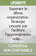 Superare le difese organizzative. Strategie vincenti per facilitare l'apprendimento nelle organizzazioni