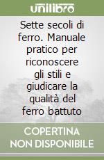 Sette secoli di ferro. Manuale pratico per riconoscere gli stili e giudicare la qualità del ferro battuto libro