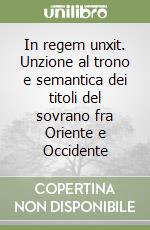 In regem unxit. Unzione al trono e semantica dei titoli del sovrano fra Oriente e Occidente libro