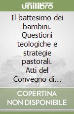 Il battesimo dei bambini. Questioni teologiche e strategie pastorali. Atti del Convegno di studio (1999) libro