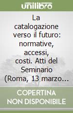 La catalogazione verso il futuro: normative, accessi, costi. Atti del Seminario (Roma, 13 marzo 1998)