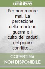 Per non morire mai. La percezione della morte in guerra e il culto dei caduti nel primo conflitto mondiale libro