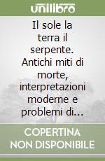 Il sole la terra il serpente. Antichi miti di morte, interpretazioni moderne e problemi di comparazione storico-religiosa libro