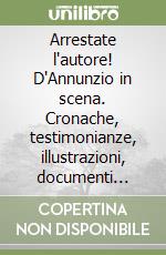 Arrestate l'autore! D'Annunzio in scena. Cronache, testimonianze, illustrazioni, documenti inediti e rari del primo grande spettacolo del '900