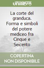 La corte del granduca. Forma e simboli del potere mediceo fra Cinque e Seicento