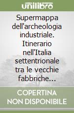 Supermappa dell'archeologia industriale. Itinerario nell'Italia settentrionale tra le vecchie fabbriche italiane libro