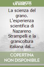 La scienza del grano. L'esperienza scientifica di Nazareno Strampelli e la granicoltura italiana dal periodo giolittiano al secondo dopoguerra libro