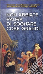 Non abbiate paura di sognare cose grandi. Itinerario di meditazione e preghiera per l'Avvento e il Tempo di Natale libro