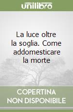 La luce oltre la soglia. Come addomesticare la morte libro