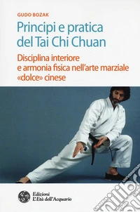 Principi e pratica del Tai Chi Chuan. Disciplina interiore e armonia fisica nell'arte marziale «dolce» cinese
