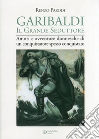 Garibaldi il grande seduttore. Amori e avventure donnesche di un conquistatore spesso conquistato