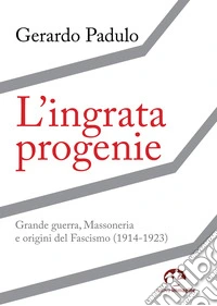 L'ingrata progenie. Grande Guerra, Massoneria e origini del Fascismo (1914-1923) libro
