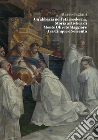 Un'abbazia nell'età moderna. Storia artistica di Monte Oliveto Maggiore tra Cinque e Seicento libro