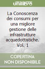 La Conoscenza dei consumi per una migliore gestione delle infrastrutture acquedottistiche. Vol. 1