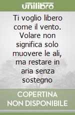 Ti voglio libero come il vento. Volare non significa solo muovere le ali, ma restare in aria senza sostegno libro