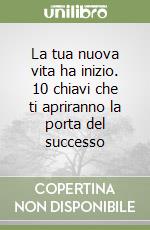 La tua nuova vita ha inizio. 10 chiavi che ti apriranno la porta del successo libro