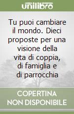 Tu puoi cambiare il mondo. Dieci proposte per una visione della vita di coppia, di famiglia e di parrocchia libro