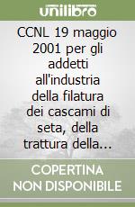 CCNL 19 maggio 2001 per gli addetti all'industria della filatura dei cascami di seta, della trattura della seta e della torcitura della seta e dei fili artificiali.. libro