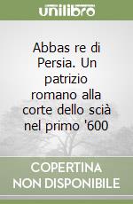 Abbas re di Persia. Un patrizio romano alla corte dello scià nel primo '600 libro