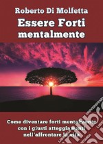 Essere forti mentalmente. Come diventare forti mentalmente con i giusti atteggiamenti nell'affrontare la vita libro