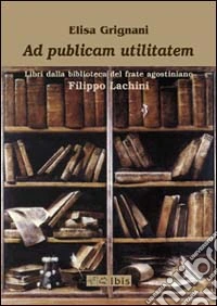 Ad publicam utilitatem. Libri dalla biblioteca del frate agostiniano Filippo Lachini libro