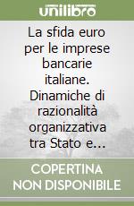 La sfida euro per le imprese bancarie italiane. Dinamiche di razionalità organizzativa tra Stato e mercato, continuità e imprenditorialità, globale e locale...