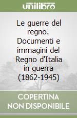 Le guerre del regno. Documenti e immagini del Regno d'Italia in guerra (1862-1945) libro