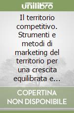 Il territorio competitivo. Strumenti e metodi di marketing del territorio per una crescita equilibrata e sostenibile delle aree locali libro