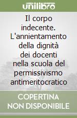 Il corpo indecente. L'annientamento della dignità dei docenti nella scuola del permissivismo antimeritocratico libro