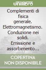 Complementi di fisica generale. Elettromagnetismo. Conduzione nei solidi. Emissione e assorbimento delle radiazioni libro