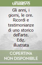 Gli anni, i giorni, le ore. Ricordi e testimonianze di uno storico dell'arte. Ediz. illustrata libro