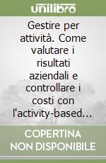 Gestire per attività. Come valutare i risultati aziendali e controllare i costi con l'activity-based management