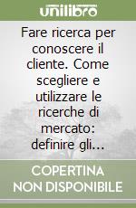 Fare ricerca per conoscere il cliente. Come scegliere e utilizzare le ricerche di mercato: definire gli obiettivi, decidere le metodologie, analizzare i risultati libro