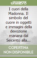 I cuori della Madonna. Il simbolo del cuore in oggetti e immagini della devozione mariana dal Seicento alla prima metà del Novecento libro