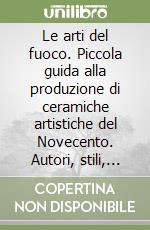 Le arti del fuoco. Piccola guida alla produzione di ceramiche artistiche del Novecento. Autori, stili, manifatture, marchi di riconoscimento libro