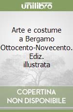 Arte e costume a Bergamo Ottocento-Novecento. Ediz. illustrata libro