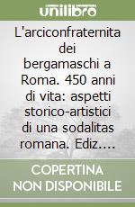 L'arciconfraternita dei bergamaschi a Roma. 450 anni di vita: aspetti storico-artistici di una sodalitas romana. Ediz. illustrata