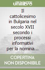 Il cattolicesimo in Bulgaria nel secolo XVII secondo i processi informativi per la nomina dei vescovi cattolici libro